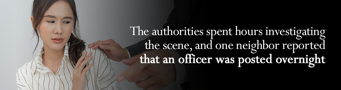 The authorities spent hours investigating the scene, and one neighbor reported that an officer was posted overnight The authorities spent hours investigating the scene, and one neighbor reported that an officer was posted overnight